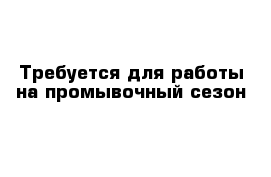 Требуется для работы на промывочный сезон